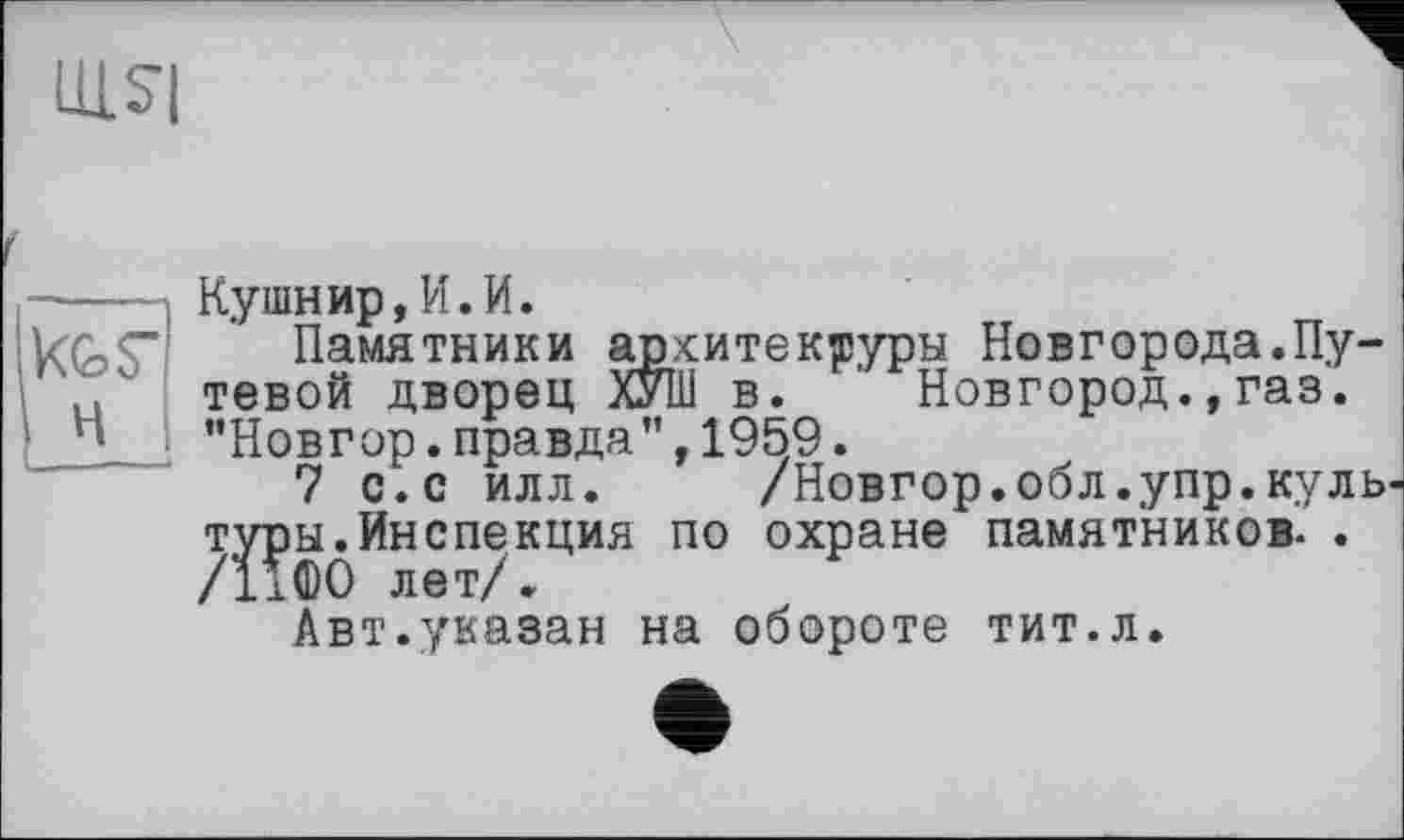 ﻿LLLSI
---—І Кушнир,И.И.
kGS" Памятники архитектуры Новгорода.Пу-
' ' тевой дворец ХУШ в. Новгород.,газ.
*»	"Новгор.правда”,1959.
7 с.с илл. /Новгор.обл.упр.куль три*. Инспекция по охране памятников. .
Авт.указан на обороте тит.л.